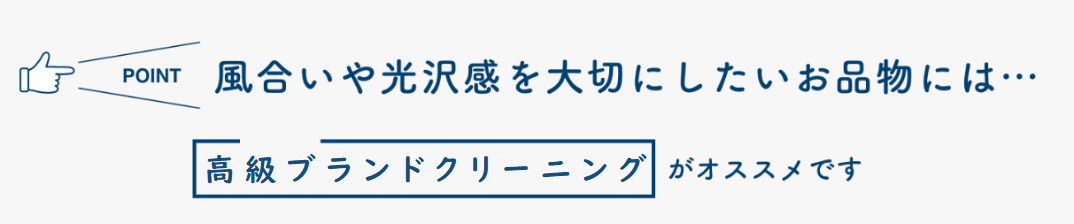 POINT 風合いや光沢感を大切にしたいお品物には… 高級ブランドクリーニングがオススメです